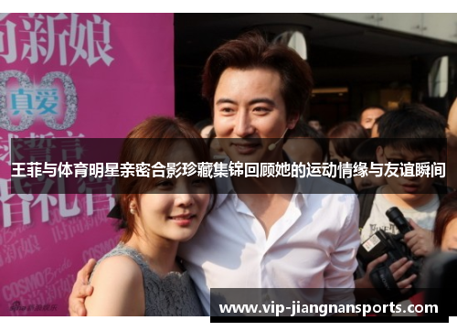 王菲与体育明星亲密合影珍藏集锦回顾她的运动情缘与友谊瞬间